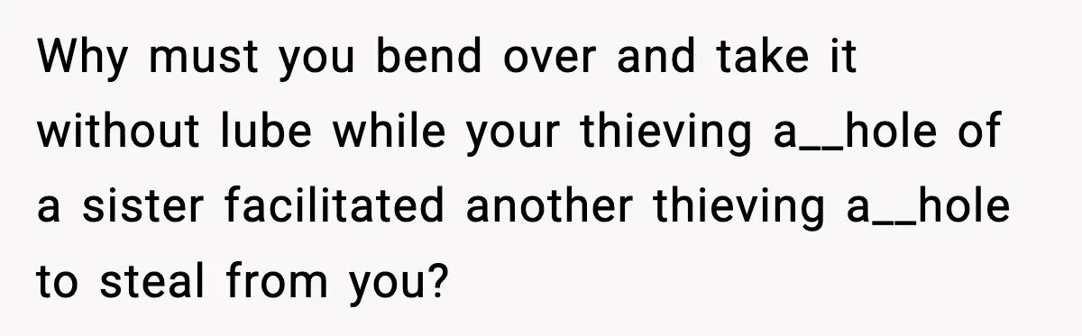 Why must you bend over and take it without lube while your thieving a__hole of a sister facilitated another thieving a__hole to steal from you?