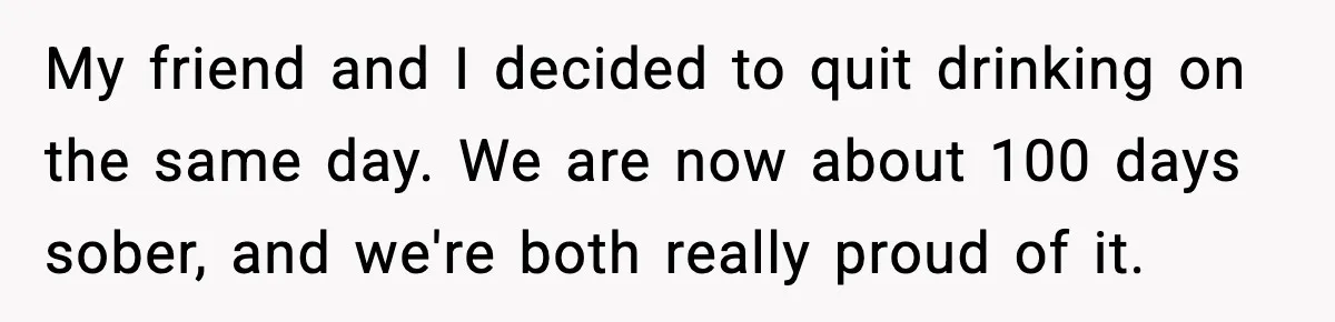 My friend and I decided to quit drinking on the same day. We are now about 100 days sober, and we're both really proud of it.