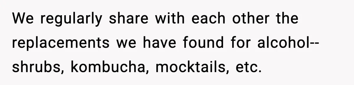 We regularly share with each other the replacements we have found for alcohol--shrubs, kombucha, mocktails, etc.