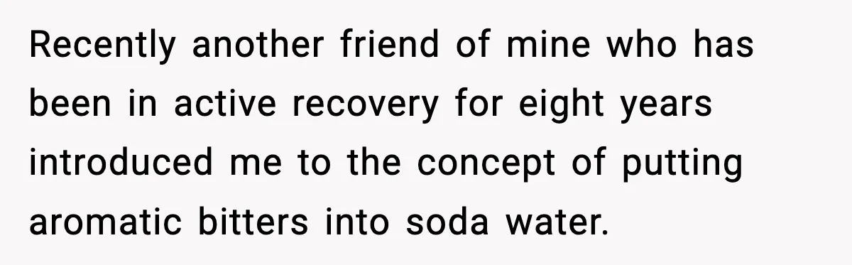Recently another friend of mine who has been in active recovery for eight years introduced me to the concept of putting aromatic bitters into soda water.
