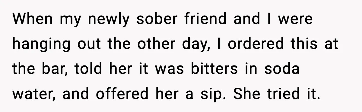 When my newly sober friend and I were hanging out the other day, I ordered this at the bar, told her it was bitters in soda water, and offered her...