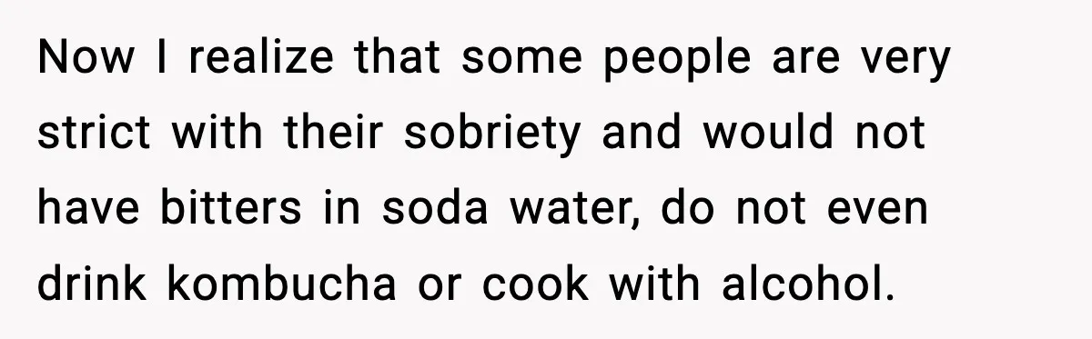 Now I realize that some people are very strict with their sobriety and would not have bitters in soda water, do not even drink kombucha or cook with alcohol.
