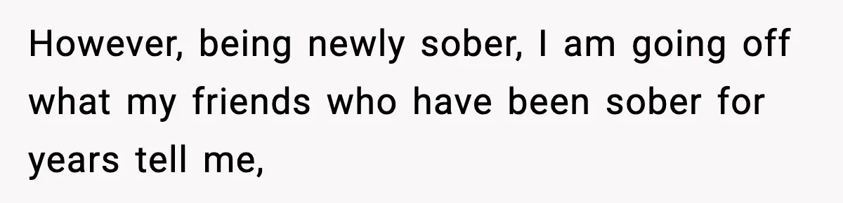 However, being newly sober, I am going off what my friends who have been sober for years tell me,