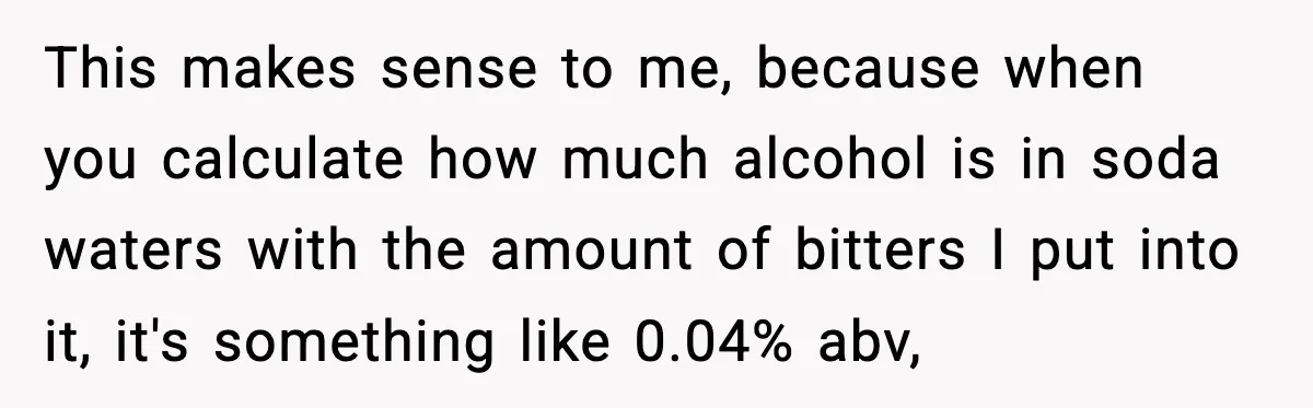 This makes sense to me, because when you calculate how much alcohol is in soda waters with the amount of bitters I put into it, it's something like 0.04% abv,