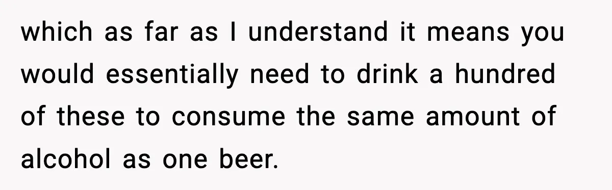 which as far as I understand it means you would essentially need to drink a hundred of these to consume the same amount of alcohol as one beer.