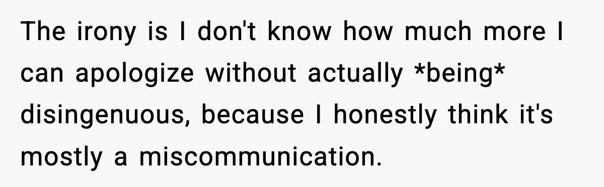 The irony is I don't know how much more I can apologize without actually *being* disingenuous, because I honestly think it's mostly a miscommunication.