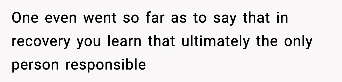 One even went so far as to say that in recovery you learn that ultimately the only person responsible