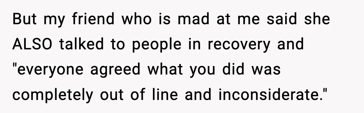 But my friend who is mad at me said she ALSO talked to people in recovery and "everyone agreed what you did was completely out of line and inconsiderate."