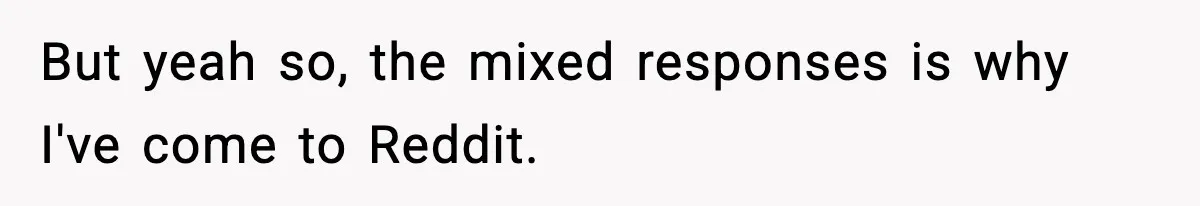 But yeah so, the mixed responses is why I've come to Reddit.