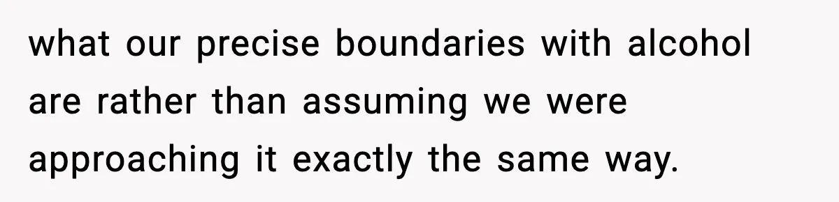 what our precise boundaries with alcohol are rather than assuming we were approaching it exactly the same way.
