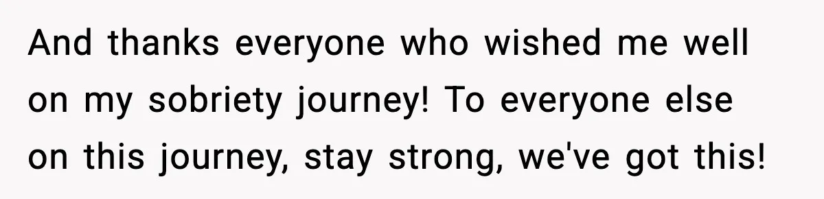 And thanks everyone who wished me well on my sobriety journey! To everyone else on this journey, stay strong, we've got this!