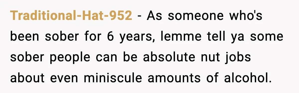 Traditional-Hat-952 − As someone who's been sober for 6 years, lemme tell ya some sober people can be absolute nut jobs about even miniscule amounts of alcohol.