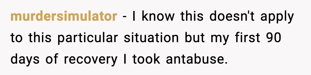 murdersimulator − I know this doesn't apply to this particular situation but my first 90 days of recovery I took antabuse.