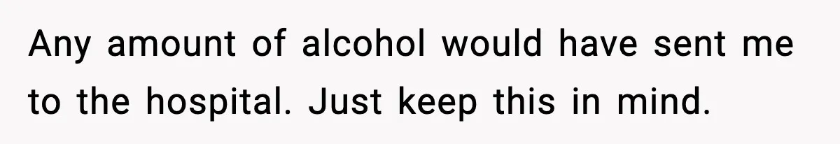 Any amount of alcohol would have sent me to the hospital. Just keep this in mind.