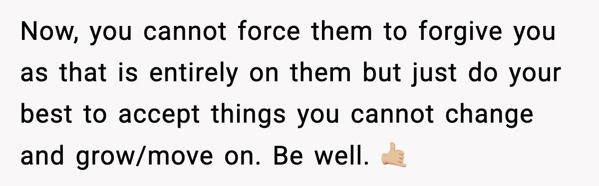 Now, you cannot force them to forgive you as that is entirely on them but just do your best to accept things you cannot change and grow/move on. Be well....
