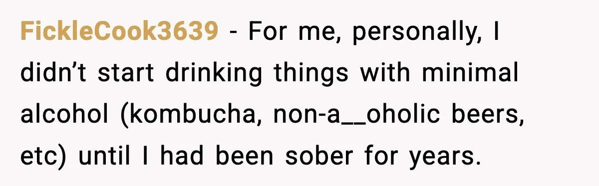 FickleCook3639 − For me, personally, I didn’t start drinking things with minimal alcohol (kombucha, non-a__oholic beers, etc) until I had been sober for years.