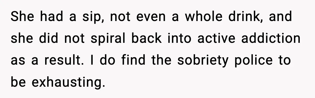 She had a sip, not even a whole drink, and she did not spiral back into active addiction as a result. I do find the sobriety police to be exhausting.