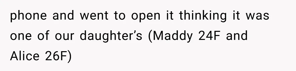 phone and went to open it thinking it was one of our daughter’s (Maddy 24F and Alice 26F)