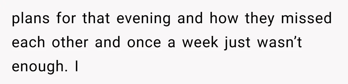plans for that evening and how they missed each other and once a week just wasn’t enough. I