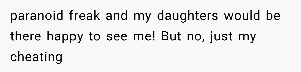 paranoid freak and my daughters would be there happy to see me! But no, just my cheating