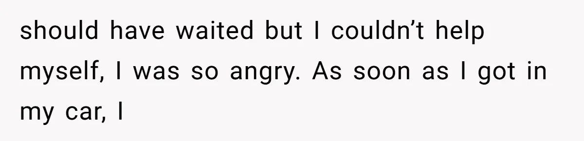should have waited but I couldn’t help myself, I was so angry. As soon as I got in my car, I