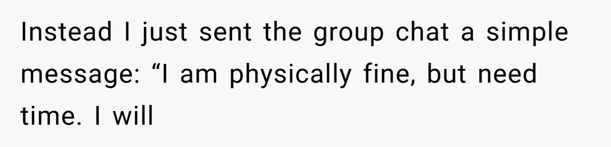 Instead I just sent the group chat a simple message: “I am physically fine, but need time. I will