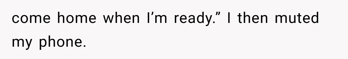 come home when I’m ready.” I then muted my phone.