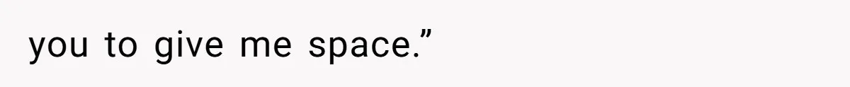 you to give me space.”