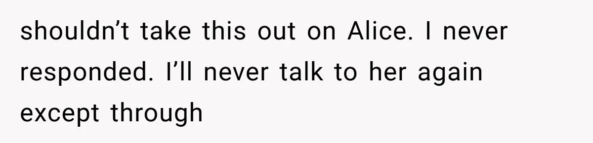 shouldn’t take this out on Alice. I never responded. I’ll never talk to her again except through