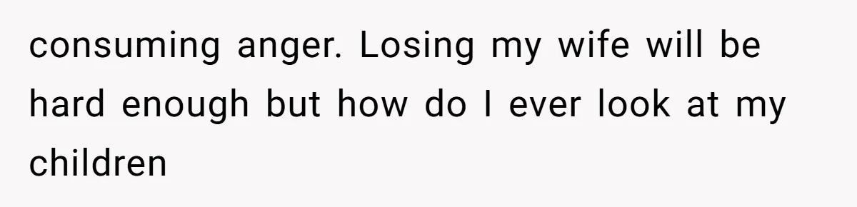 consuming anger. Losing my wife will be hard enough but how do I ever look at my children