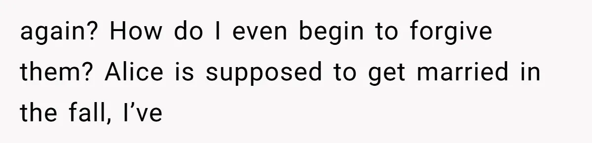 again? How do I even begin to forgive them? Alice is supposed to get married in the fall, I’ve