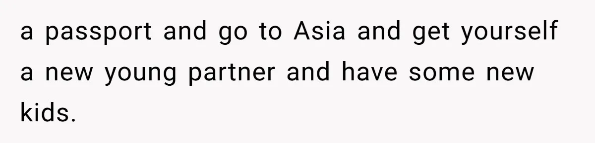 a passport and go to Asia and get yourself a new young partner and have some new kids.