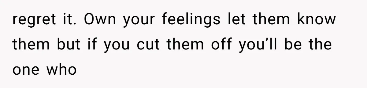 regret it. Own your feelings let them know them but if you cut them off you’ll be the one who