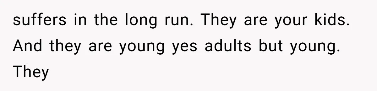 suffers in the long run. They are your kids. And they are young yes adults but young. They