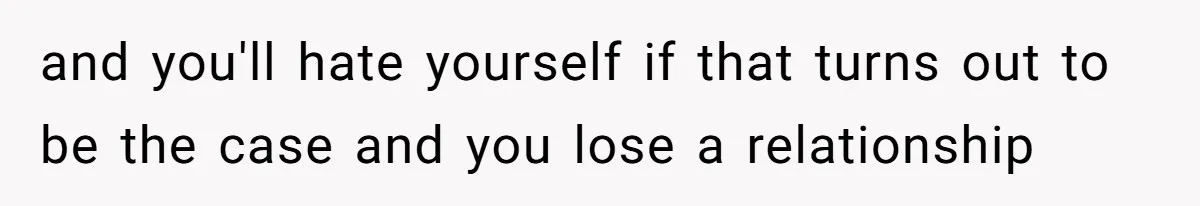 and you'll hate yourself if that turns out to be the case and you lose a relationship