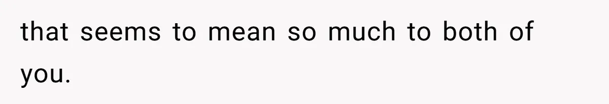 that seems to mean so much to both of you.