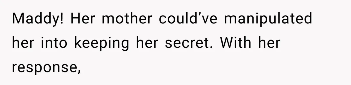 Maddy! Her mother could’ve manipulated her into keeping her secret. With her response,