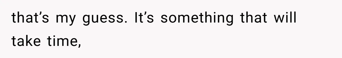 that’s my guess. It’s something that will take time,