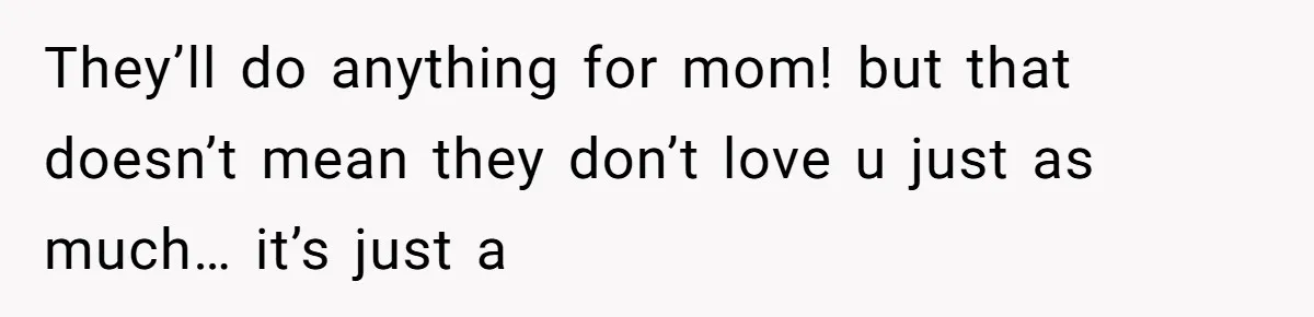 They’ll do anything for mom! but that doesn’t mean they don’t love u just as much… it’s just a