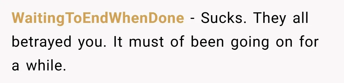 WaitingToEndWhenDone − Sucks. They all betrayed you. It must of been going on for a while.