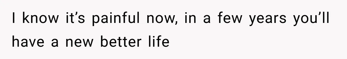 I know it’s painful now, in a few years you’ll have a new better life