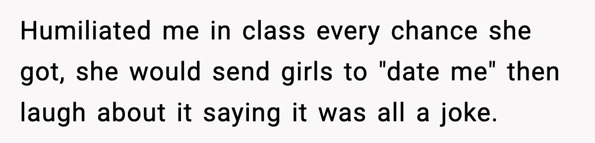 Man Finds His Childhood Bully’s Secret Years Later, But Chooses Not to Destroy Her Humiliated me in class every chance she got, she would send girls to "date me" then laugh about it saying it was all a joke.