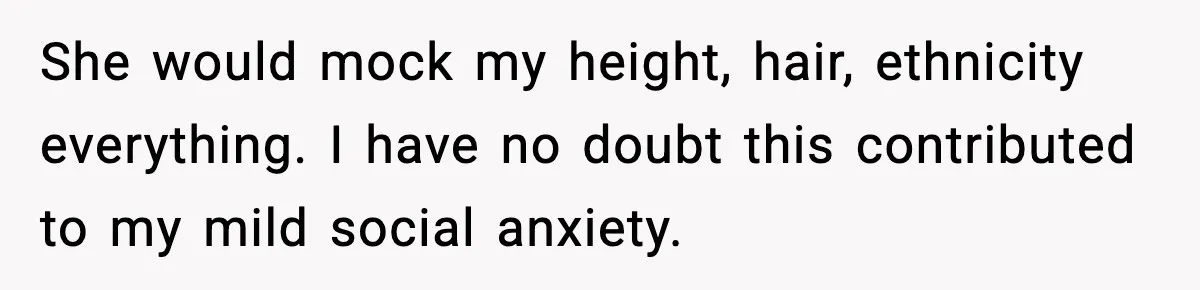 Man Finds His Childhood Bully’s Secret Years Later, But Chooses Not to Destroy Her She would mock my height, hair, ethnicity everything. I have no doubt this contributed to my mild social anxiety.