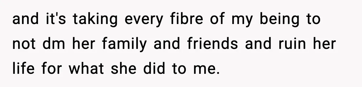 Man Finds His Childhood Bully’s Secret Years Later, But Chooses Not to Destroy Her and it's taking every fibre of my being to not dm her family and friends and ruin her life for what she did to me.