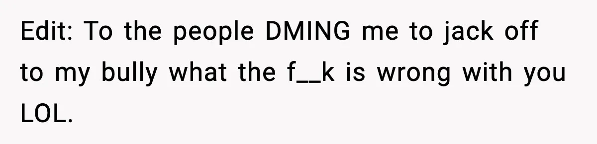Man Finds His Childhood Bully’s Secret Years Later, But Chooses Not to Destroy Her Edit: To the people DMING me to jack off to my bully what the f__k is wrong with you LOL.