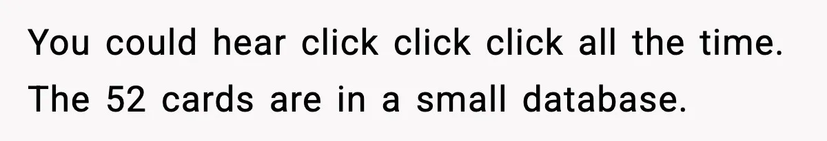 New Marketing Guru Steals IT’s Office, Then Can’t Understand Why He’s Always Sweating You could hear click click click all the time. The 52 cards are in a small database.