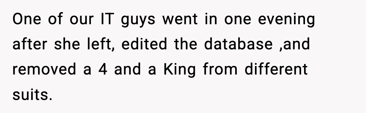 New Marketing Guru Steals IT’s Office, Then Can’t Understand Why He’s Always Sweating One of our IT guys went in one evening after she left, edited the database ,and removed a 4 and a King from different suits.