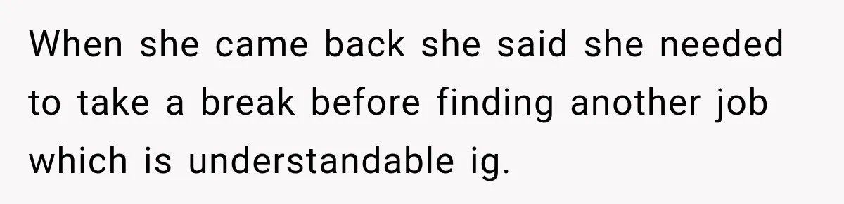 When she came back she said she needed to take a break before finding another job which is understandable ig.