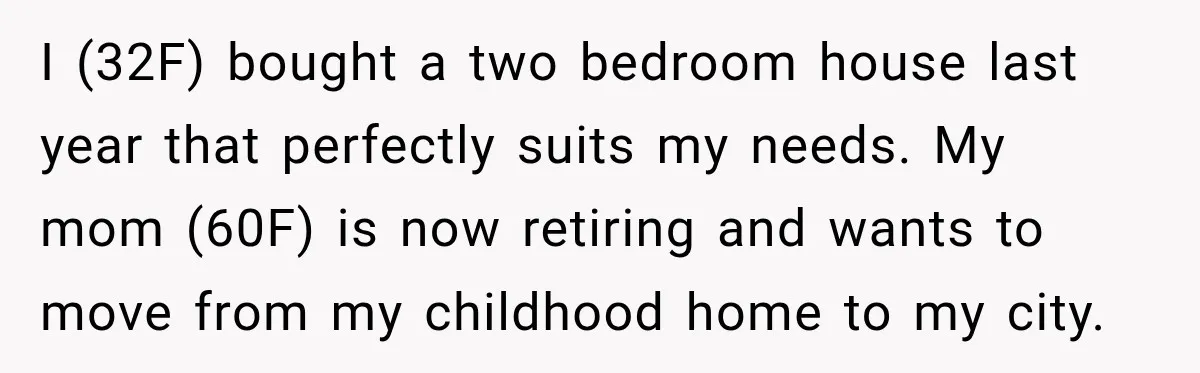 Woman Refuses To Let Her Retired Mother Move In, And Her Family Calls Her Selfish I (32F) bought a two bedroom house last year that perfectly suits my needs. My mom (60F) is now retiring and wants to move from my childhood home to my...