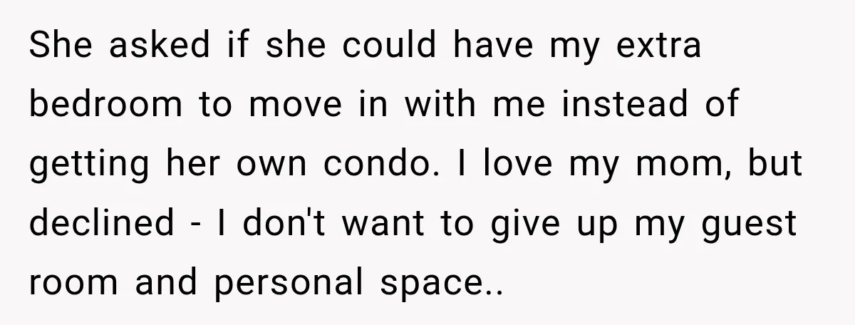 Woman Refuses To Let Her Retired Mother Move In, And Her Family Calls Her Selfish She asked if she could have my extra bedroom to move in with me instead of getting her own condo. I love my mom, but declined - I don't want...